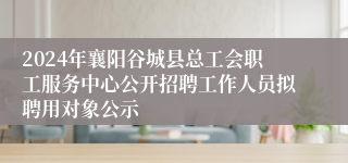 2024年襄阳谷城县总工会职工服务中心公开招聘工作人员拟聘用对象公示