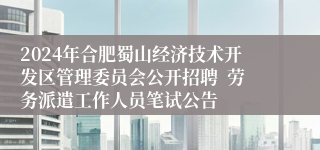 2024年合肥蜀山经济技术开发区管理委员会公开招聘  劳务派遣工作人员笔试公告