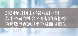 2024年井冈山市就业创业服务中心面向社会公开招聘资格综合筛选审查通过名单及面试相关安排的公告