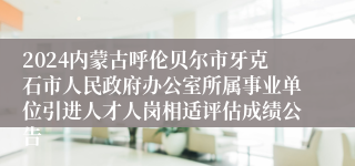 2024内蒙古呼伦贝尔市牙克石市人民政府办公室所属事业单位引进人才人岗相适评估成绩公告