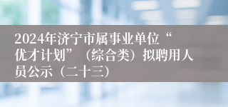 2024年济宁市属事业单位“优才计划”（综合类）拟聘用人员公示（二十三）