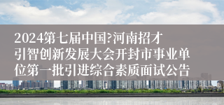 2024第七届中国?河南招才引智创新发展大会开封市事业单位第一批引进综合素质面试公告