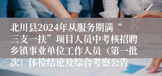 北川县2024年从服务期满“三支一扶”项目人员中考核招聘乡镇事业单位工作人员（第一批次）体检结论及综合考察公告