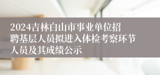 2024吉林白山市事业单位招聘基层人员拟进入体检考察环节人员及其成绩公示