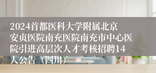 2024首都医科大学附属北京安贞医院南充医院南充市中心医院引进高层次人才考核招聘14人公告（四川）