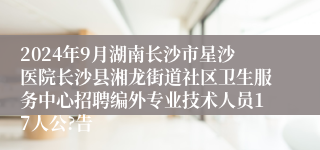 2024年9月湖南长沙市星沙医院长沙县湘龙街道社区卫生服务中心招聘编外专业技术人员17人公?告