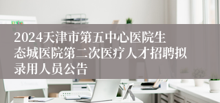 2024天津市第五中心医院生态城医院第二次医疗人才招聘拟录用人员公告