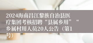 2024海南昌江黎族自治县医疗集团考核招聘“县属乡用”“乡属村用人员20人公告（第1号）