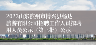 2023山东滨州市博兴县畅达旅游有限公司招聘工作人员拟聘用人员公示（第三批）公示