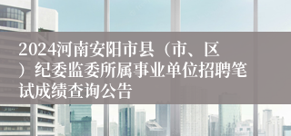 2024河南安阳市县（市、区）纪委监委所属事业单位招聘笔试成绩查询公告