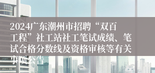 2024广东潮州市招聘“双百工程”社工站社工笔试成绩、笔试合格分数线及资格审核等有关事项公告