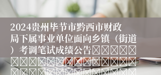 2024贵州毕节市黔西市财政局下属事业单位面向乡镇（街道）考调笔试成绩公告																																											2024-09-03