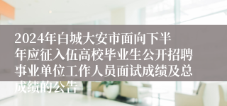 2024年白城大安市面向下半年应征入伍高校毕业生公开招聘事业单位工作人员面试成绩及总成绩的公告