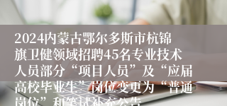 2024内蒙古鄂尔多斯市杭锦旗卫健领域招聘45名专业技术人员部分“项目人员”及“应届高校毕业生”岗位变更为“普通岗位”和笔试补充公告