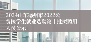 2024山东德州市2022公费医学生就业选聘第十批拟聘用人员公示