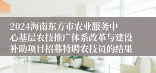 2024海南东方市农业服务中心基层农技推广体系改革与建设补助项目招募特聘农技员的结果公示