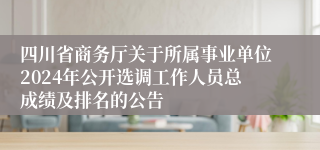 四川省商务厅关于所属事业单位2024年公开选调工作人员总成绩及排名的公告