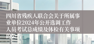 四川省残疾人联合会关于所属事业单位2024年公开选调工作人员考试总成绩及体检有关事项的公告