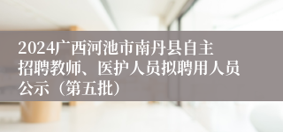 2024广西河池市南丹县自主招聘教师、医护人员拟聘用人员公示（第五批）