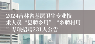 2024吉林省基层卫生专业技术人员“县聘乡用”“乡聘村用”专项招聘231人公告