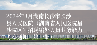 2024年8月湖南长沙市长沙县人民医院（湖南省人民医院星沙院区）招聘编外人员业务能力考察通知（第一批）