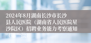 2024年8月湖南长沙市长沙县人民医院（湖南省人民医院星沙院区）招聘业务能力考察通知（第一批）