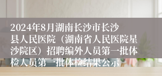 2024年8月湖南长沙市长沙县人民医院（湖南省人民医院星沙院区）招聘编外人员第一批体检人员第一批体检结果公示