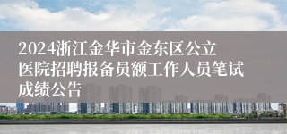 2024浙江金华市金东区公立医院招聘报备员额工作人员笔试成绩公告