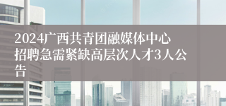 2024广西共青团融媒体中心招聘急需紧缺高层次人才3人公告 