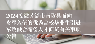 2024安徽芜湖市南陵县面向参军入伍的优秀高校毕业生引进军政融合储备人才面试有关事项公告