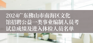 2024广东佛山市南海区文化馆招聘公益一类事业编制人员考试总成绩及进入体检人员名单