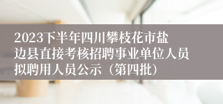 2023下半年四川攀枝花市盐边县直接考核招聘事业单位人员拟聘用人员公示（第四批）