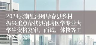 2024云南红河州绿春县乡村振兴重点帮扶县招聘医学专业大学生资格复审、面试、体检等工作安排公告