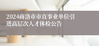 2024商洛市市直事业单位引进高层次人才体检公告