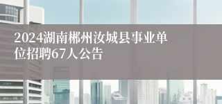 2024湖南郴州汝城县事业单位招聘67人公告