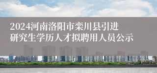 2024河南洛阳市栾川县引进研究生学历人才拟聘用人员公示