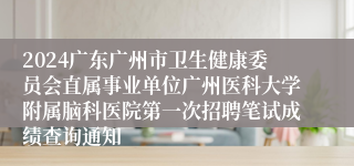 2024广东广州市卫生健康委员会直属事业单位广州医科大学附属脑科医院第一次招聘笔试成绩查询通知