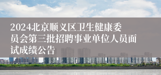 2024北京顺义区卫生健康委员会第三批招聘事业单位人员面试成绩公告