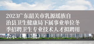 2023广东韶关市乳源瑶族自治县卫生健康局下属事业单位冬季招聘卫生专业技术人才拟聘用公示（第二批）