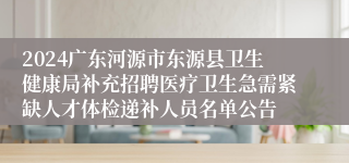 2024广东河源市东源县卫生健康局补充招聘医疗卫生急需紧缺人才体检递补人员名单公告