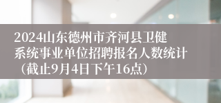 2024山东德州市齐河县卫健系统事业单位招聘报名人数统计（截止9月4日下午16点）