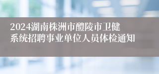 2024湖南株洲市醴陵市卫健系统招聘事业单位人员体检通知