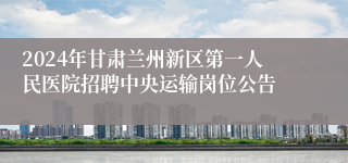 2024年甘肃兰州新区第一人民医院招聘中央运输岗位公告