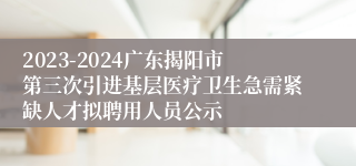 2023-2024广东揭阳市第三次引进基层医疗卫生急需紧缺人才拟聘用人员公示