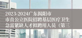 2023-2024广东揭阳市市直公立医院招聘基层医疗卫生急需紧缺人才拟聘用人员（第三批）公示