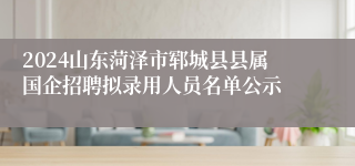 2024山东菏泽市郓城县县属国企招聘拟录用人员名单公示