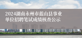 2024湖南永州市蓝山县事业单位招聘笔试成绩核查公示