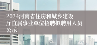 2024河南省住房和城乡建设厅直属事业单位招聘拟聘用人员公示