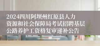 2024四川阿坝州红原县人力资源和社会保障局考试招聘基层公路养护工资格复审递补公告