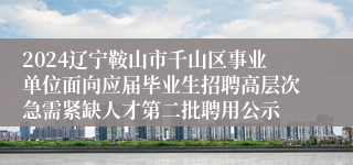 2024辽宁鞍山市千山区事业单位面向应届毕业生招聘高层次急需紧缺人才第二批聘用公示